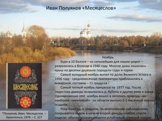 Ноябрь
Буря в 10 баллов – из сильнейших для наших широт –
разразилась в Вологде в 1940 году. Многие дома лишились
крыш на десятки деревьев поредели сады и парки.
Самый холодный ноябрь выпал на долю Великого Устюга в
1956 году : среднемесячная температура приблизилась к
январской, составив – 11 градусов !
Самый теплый ноябрь пришелся на 1977 год. После
ледостава дважды вскрывалась р. Кубена и другие реки и озера.
Одновременно этот ноябрь вошел в летопись природы как
наиболее «мочливый» : по области выпало 2-3 месячные нормы
осадков…
Река Вологда, в среднем, по многолетним наблюдениям,
покрывается льдом в начале второй декады ноября, спустя
неделю обычно устанавливается устойчивый снежный покров
Иван Полуянов «Месяцеслов»
*Полуянов, Иван. Месяцеслов. –
Архангельск, 1979. – С. 227
 