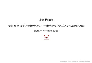 Link Room
女性が活躍する物流会社の、一歩先行くマネジメントの秘訣とは　
2015.11.18 18:30-20:30
Copyright (C) 2015 Natural Link All Rights Reserved.
 