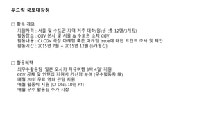 두드림 국토대장정
최우수활동팀 ‘일본 오사카 자유여행 3박 4일‘ 지원
CGV 공채 및 인턴십 지원시 가산점 부여 (우수활동자 限)
매월 20회 무료 영화 관람 지원
매월 활동비 지원 (CJ ONE 10만 PT)
매월 우수 활동팀 추가 시상
□ 활동혜택
□ 활동 개요
지원자격 : 서울 및 수도권 지역 거주 대학(원)생 (총 12명/3개팀)
활동장소 : CGV 본사 및 서울 & 수도권 소재 CGV
활동내용 : CJ CGV 극장 마케팅 혹은 마케팅 Issue에 대한 트렌드 조사 및 제안
활동기간 : 2015년 7월 ~ 2015년 12월 (6개월간)
 