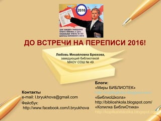 ДО ВСТРЕЧИ НА ПЕРЕПИСИ 2016!
Любовь Михайловна Брюхова,
заведующий библиотекой
МАОУ СОШ № 49
Контакты
e-mail: l.bryukhova@gmail.com
Блоги:
«Миры БИБЛИОТЕК»
http://myblogluba.blogspot.com/
«БиблиоШкола»
http://biblioshkola.blogspot.com/
«Копилка БиблиОтика»
http://kopilkabibliotika.blogspot.com/
2016
Фейсбук:
http://www.facebook.com/l.bryukhova
 