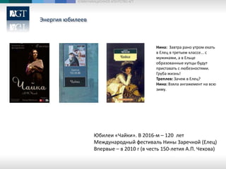 Энергия юбилеев
КОММУНИКАЦИОННОЕ АГЕНТСТВО АГТ
Юбилеи «Чайки». В 2016-м – 120 лет
Международный фестиваль Нины Заречной (Елец)
Впервые – в 2010 г (в честь 150-летия А.П. Чехова)
Нина: Завтра рано утром ехать
в Елец в третьем классе... с
мужиками, а в Ельце
образованные купцы будут
приставать с любезностями.
Груба жизнь!
Треплев: Зачем в Елец?
Нина: Взяла ангажемент на всю
зиму.
 