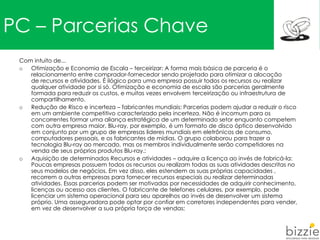 PC – Parcerias Chave
Com intuito de...
o Otimização e Economia de Escala – terceirizar: A forma mais básica de parceria é o
relacionamento entre comprador-fornecedor sendo projetado para otimizar a alocação
de recursos e atividades. É ilógico para uma empresa possuir todos os recursos ou realizar
qualquer atividade por si só. Otimização e economia de escala são parcerias geralmente
formada para reduzir os custos, e muitas vezes envolvem terceirização ou infraestrutura de
compartilhamento.
o Redução de Risco e incerteza – fabricantes mundiais: Parcerias podem ajudar a reduzir o risco
em um ambiente competitivo caracterizado pela incerteza. Não é incomum para os
concorrentes formar uma aliança estratégica de um determinado setor enquanto competem
com outra empresa maior. Blu-ray, por exemplo, é um formato de disco óptico desenvolvido
em conjunto por um grupo de empresas lideres mundiais em eletrônicos de consumo,
computadores pessoais, e os fabricantes de mídias. O grupo colaborou para trazer a
tecnologia Blu-ray ao mercado, mas os membros individualmente serão competidores na
venda de seus próprios produtos Blu-ray.;
o Aquisição de determinados Recursos e atividades – adquire a licença ao invés de fabricá-la:
Poucas empresas possuem todos os recursos ou realizam todas as suas atividades descritas no
seus modelos de negócios. Em vez disso, eles estendem as suas próprias capacidades ,
recorrem a outras empresas para fornecer recursos especiais ou realizar determinadas
atividades. Essas parcerias podem ser motivadas por necessidades de adquirir conhecimento,
licenças ou acesso aos clientes. O fabricante de telefones celulares, por exemplo, pode
licenciar um sistema operacional para seu aparelhos ao invés de desenvolver um sistema
próprio. Uma asseguradora pode optar por confiar em corretores independentes para vender,
em vez de desenvolver a sua própria força de vendas;
 