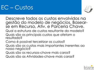 Descreve todos os custos envolvidos na
gestão do modelo de negócios. Basear-
se em Recurso, Ativ. e Parceria Chave.
Qual a estrutura de custos resultante do modelo?
Quais são os principais custos que afetam o
resultado?
Como é possível terceirizar os custos?
Quais são os custos mais importantes inerentes ao
nosso negócio?
Quais são os recursos-chave mais caros?
Quais são as Atividades-chave mais caras?
EC – Custos
 