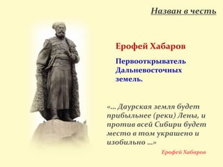 Назван в честь
Ерофей Хабаров
Первооткрыватель
Дальневосточных
земель.
«… Даурская земля будет
прибыльнее (реки) Лены, и
против всей Сибири будет
место в том украшено и
изобильно …»
Ерофей Хабаров
 