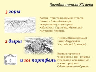 Загадка начала XX века
3 горы
2 дыры
и 101 портфель
Холмы – три гряды дальних отрогов
Сихотэ – Алиня (ныне три
центральные улицы города
Хабаровска: Серышева, Муравьева -
Амурского, Ленина).
Низины между холмами
(ныне Амурский и
Уссурийский бульвары).
Важные городские
чиновники. 1-ый – генерал –
губернатор, остальные 100 –
члены городского
Общественного собрания.
 