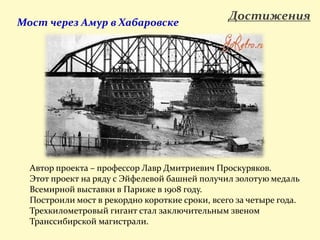 ДостиженияМост через Амур в Хабаровске
Автор проекта – профессор Лавр Дмитриевич Проскуряков.
Этот проект на ряду с Эйфелевой башней получил золотую медаль
Всемирной выставки в Париже в 1908 году.
Построили мост в рекордно короткие сроки, всего за четыре года.
Трехкилометровый гигант стал заключительным звеном
Транссибирской магистрали.
 