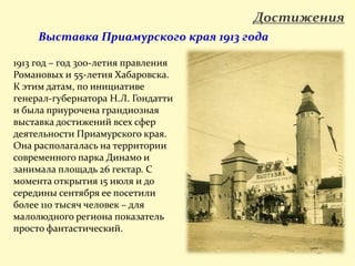 Достижения
1913 год – год 300-летия правления
Романовых и 55-летия Хабаровска.
К этим датам, по инициативе
генерал-губернатора Н.Л. Гондатти
и была приурочена грандиозная
выставка достижений всех сфер
деятельности Приамурского края.
Она располагалась на территории
современного парка Динамо и
занимала площадь 26 гектар. С
момента открытия 15 июля и до
середины сентября ее посетили
более 110 тысяч человек – для
малолюдного региона показатель
просто фантастический.
Выставка Приамурского края 1913 года
 
