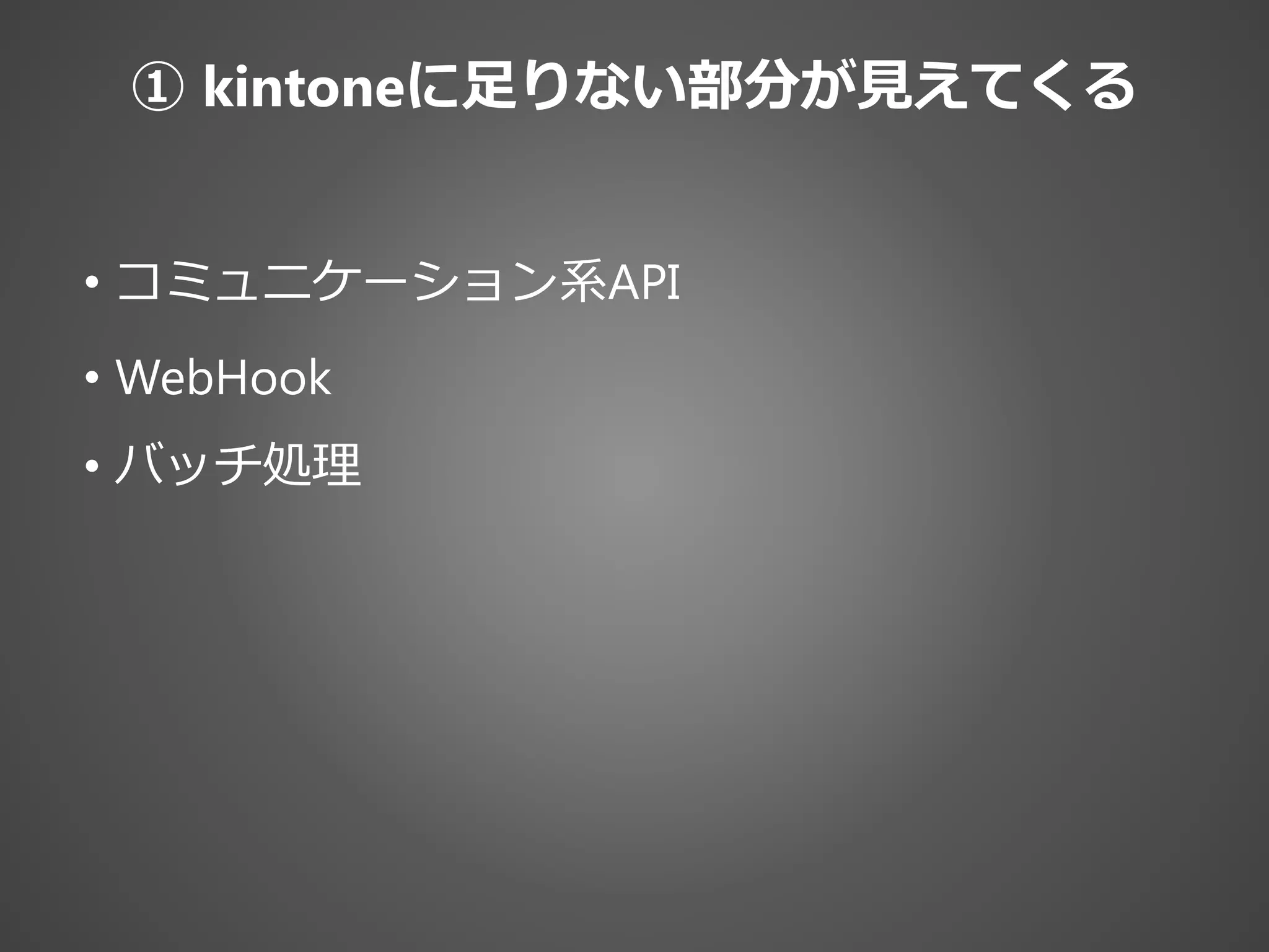 • コミュニケーション系API
• WebHook
• バッチ処理
① kintoneに足りない部分が見えてくる
 