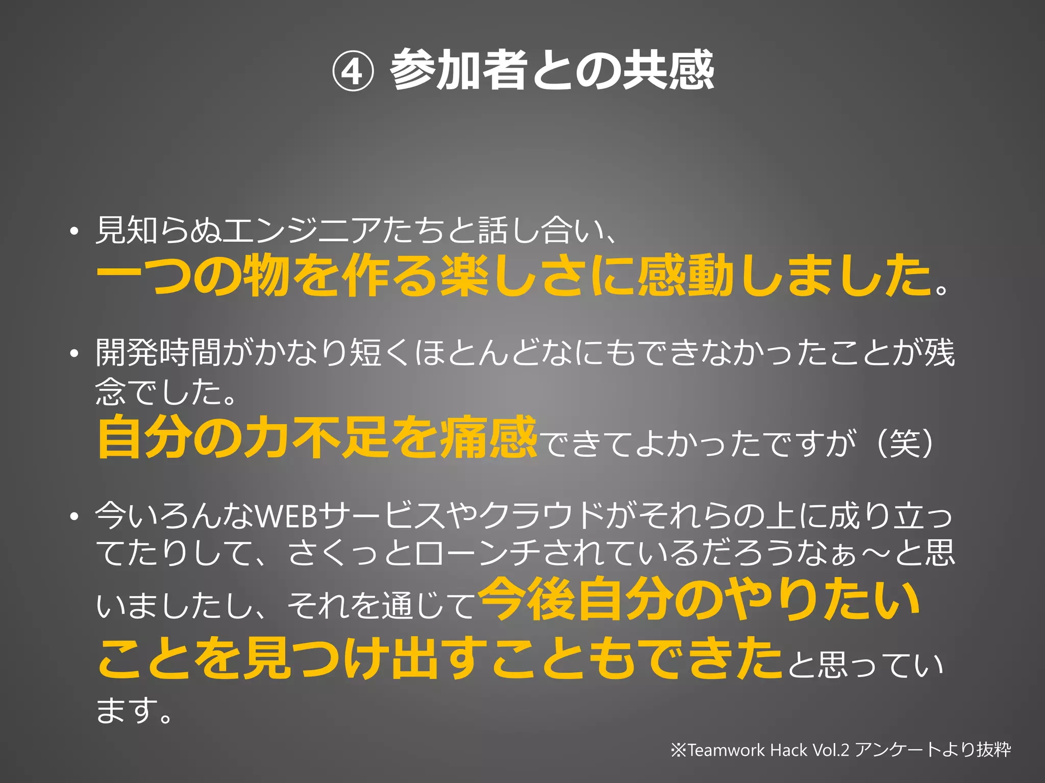 ④ 参加者との共感
• 見知らぬエンジニアたちと話し合い、
一つの物を作る楽しさに感動しました。
• 開発時間がかなり短くほとんどなにもできなかったことが残
念でした。
自分の力不足を痛感できてよかったですが（笑）
• 今いろんなWEBサービスやクラウドがそれらの上に成り立っ
てたりして、さくっとローンチされているだろうなぁ〜と思
いましたし、それを通じて今後自分のやりたい
ことを見つけ出すこともできたと思ってい
ます。
※Teamwork Hack Vol.2 アンケートより抜粋
 