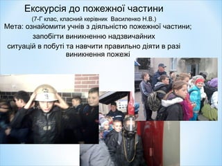 Екскурсія до пожежної частини
(7-Г клас, класний керівник Василенко Н.В.)
Мета: ознайомити учнів з діяльністю пожежної частини;
запобігти виникненню надзвичайних
ситуацій в побуті та навчити правильно діяти в разі
виникнення пожежі
 