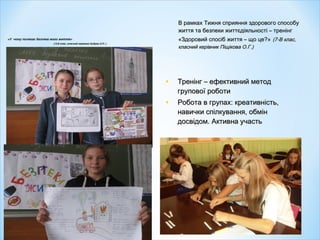 «У чому полягає безпека мого життя»
( 5-Б клас, класний керівник Кубрак О.П. )
В рамках Тижня сприяння здорового способуВ рамках Тижня сприяння здорового способу
життя та безпеки життєдіяльності – тренінгжиття та безпеки життєдіяльності – тренінг
«Здоровий спосіб життя – що це?»«Здоровий спосіб життя – що це?» (7-В клас,(7-В клас,
класний керівник Піщікова О.Г.)класний керівник Піщікова О.Г.)
• Тренінг – ефективний методТренінг – ефективний метод
групової роботигрупової роботи
• Робота в групах: креативність,Робота в групах: креативність,
навички спілкування, обміннавички спілкування, обмін
досвідом. Активна участьдосвідом. Активна участь
 