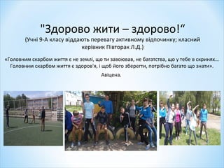 "Здорово жити – здорово!“
(Учні 9-А класу віддають перевагу активному відпочинку; класний
керівник Півторак Л.Д.)
«Головним скарбом життя є не землі, що ти завоював, не багатства, що у тебе в скринях...
Головним скарбом життя є здоров'я, і щоб його зберегти, потрібно багато що знати».
Авіцена.
 