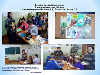 Розмова про шкідливі звички
(година спілкування, 9-А клас,
класний керівник Півторак Л.Д., бібліотекар Богдан С.А.)
З тих пір, як я став дорослим, я ніколи не мав
бажання палити і вважав завжди звичку паління
варварською, брудною і шкідливою.
Махатма Ганді
 