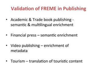 Valida.on	
  of	
  FREME	
  in	
  Publishing	
  
•  Academic	
  &	
  Trade	
  book	
  publishing	
  -­‐	
  
seman?c	
  &	
  mul?lingual	
  enrichment	
  
	
  
•  Financial	
  press	
  –	
  seman?c	
  enrichment	
  
	
  
•  Video	
  publishing	
  –	
  enrichment	
  of	
  
metadata	
  
	
  
•  Tourism	
  –	
  transla?on	
  of	
  touris?c	
  content	
  
 