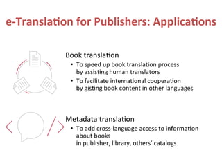 e-­‐Transla.on	
  for	
  Publishers:	
  Applica.ons	
  
Book	
  transla?on	
  
•  To	
  speed	
  up	
  book	
  transla?on	
  process	
  
by	
  assis?ng	
  human	
  translators	
  
•  To	
  facilitate	
  interna?onal	
  coopera?on	
  
by	
  gis?ng	
  book	
  content	
  in	
  other	
  languages	
  
Metadata	
  transla?on	
  
•  To	
  add	
  cross-­‐language	
  access	
  to	
  informa?on	
  
about	
  books	
  
in	
  publisher,	
  library,	
  others’	
  catalogs	
  
 