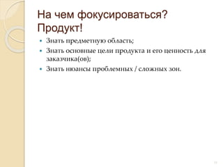  Знать предметную область;
 Знать основные цели продукта и его ценность для
заказчика(ов);
 Знать нюансы проблемных / сложных зон.
На чем фокусироваться?
Продукт!
12
 