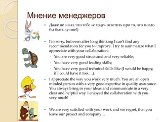  Даже не знаю, что тебе «с ходу» ответить про то, что могло
бы быть лучше!)
 I’m sorry, but even after long thinking I can’t find any
recommendation for you to improve. I try to summarize what I
appreciate with your collaboration:
◦ You are very good structured and very reliable;
◦ You have very good leading skills;
◦ You have very good technical skills like (I would be happy,
if I could have it too….).
 I appreciate the way you work very much. You are an open
minded person with a very good expertise in quality assurance.
You always bring in your ideas and communicate in a very
clear and helpful way. I enjoyed the collaboration with you
very much!
 We are very satisfied with your work and we regret, that you
leave our project and company…
Мнение менеджеров
15
 