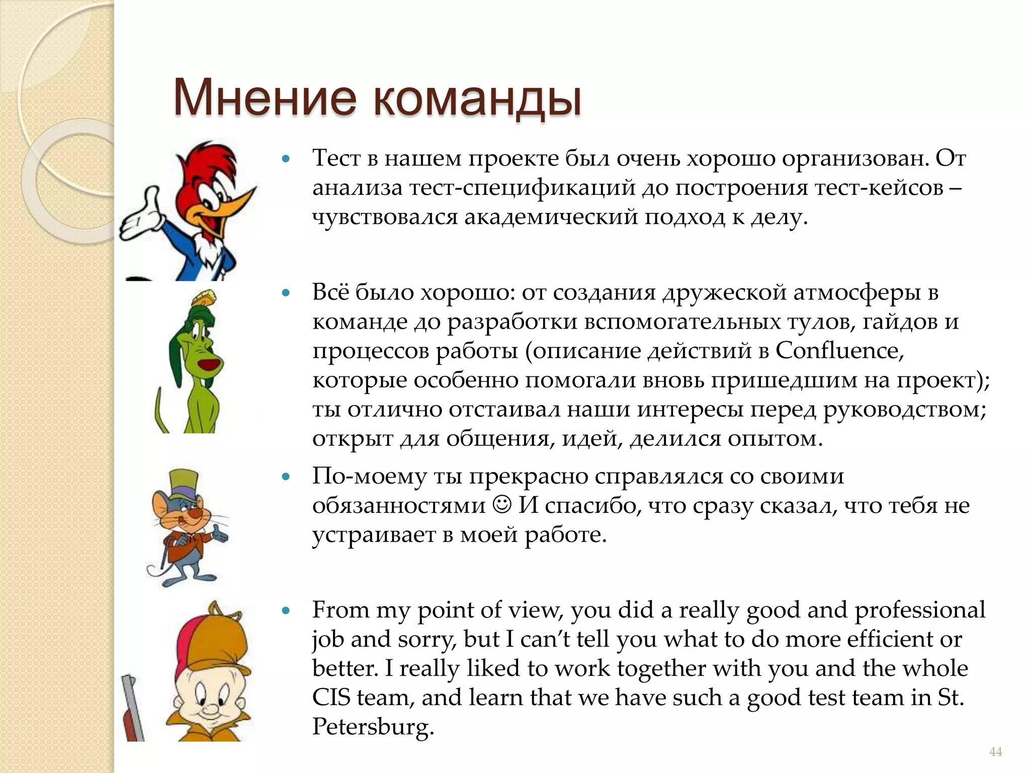  Тест в нашем проекте был очень хорошо организован. От
анализа тест-спецификаций до построения тест-кейсов –
чувствовался академический подход к делу.
 Всё было хорошо: от создания дружеской атмосферы в
команде до разработки вспомогательных тулов, гайдов и
процессов работы (описание действий в Confluence,
которые особенно помогали вновь пришедшим на проект);
ты отлично отстаивал наши интересы перед руководством;
открыт для общения, идей, делился опытом.
 По-моему ты прекрасно справлялся со своими
обязанностями  И спасибо, что сразу сказал, что тебя не
устраивает в моей работе.
 From my point of view, you did a really good and professional
job and sorry, but I can’t tell you what to do more efficient or
better. I really liked to work together with you and the whole
CIS team, and learn that we have such a good test team in St.
Petersburg.
Мнение команды
44
 