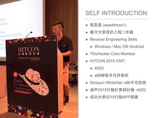 SELF INTRODUCTION
➤ 馬聖豪 (aaaddress1)
➤ 義守大學資訊工程二年級
➤ Reverse Engineering Skills
➤ Windows / Mac OS /Android
➤ TDoHacker Core Member
➤ HITCON 2015 CMT:
➤ AIDS
➤ x86靜態手花詐欺術
➤ Wooyun WhiteHat: x86手花詐欺
➤ 逢甲2015行動計算研討會: AIDS
➤ 成功大學2015行動APP競賽
 