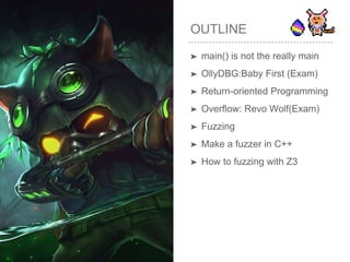 OUTLINE
➤ main() is not the really main
➤ OllyDBG:Baby First (Exam)
➤ Return-oriented Programming
➤ Overflow: Revo Wolf(Exam)
➤ Fuzzing
➤ Make a fuzzer in C++
➤ How to fuzzing with Z3
 