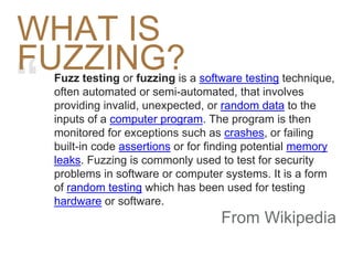 “ Fuzz testing or fuzzing is a software testing technique,
often automated or semi-automated, that involves
providing invalid, unexpected, or random data to the
inputs of a computer program. The program is then
monitored for exceptions such as crashes, or failing
built-in code assertions or for finding potential memory
leaks. Fuzzing is commonly used to test for security
problems in software or computer systems. It is a form
of random testing which has been used for testing
hardware or software.
From Wikipedia
WHAT IS
FUZZING?
 