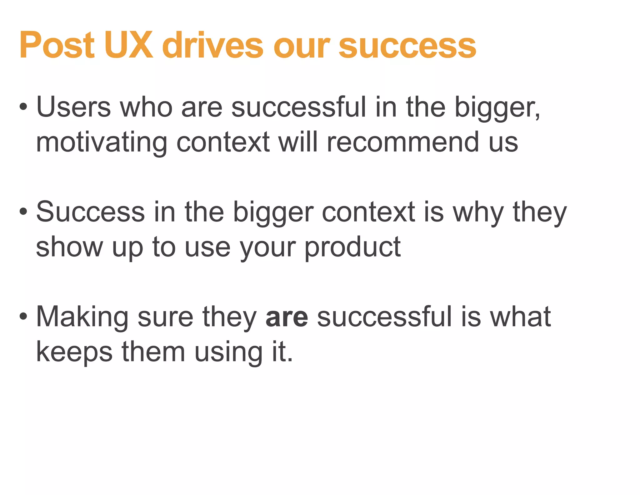 Post UX drives our success
• Users who are successful in their
motivating context will recommend us
• Success in their motivating context is why
they start using your product
• Making sure they are successful is what
keeps them using it.
 