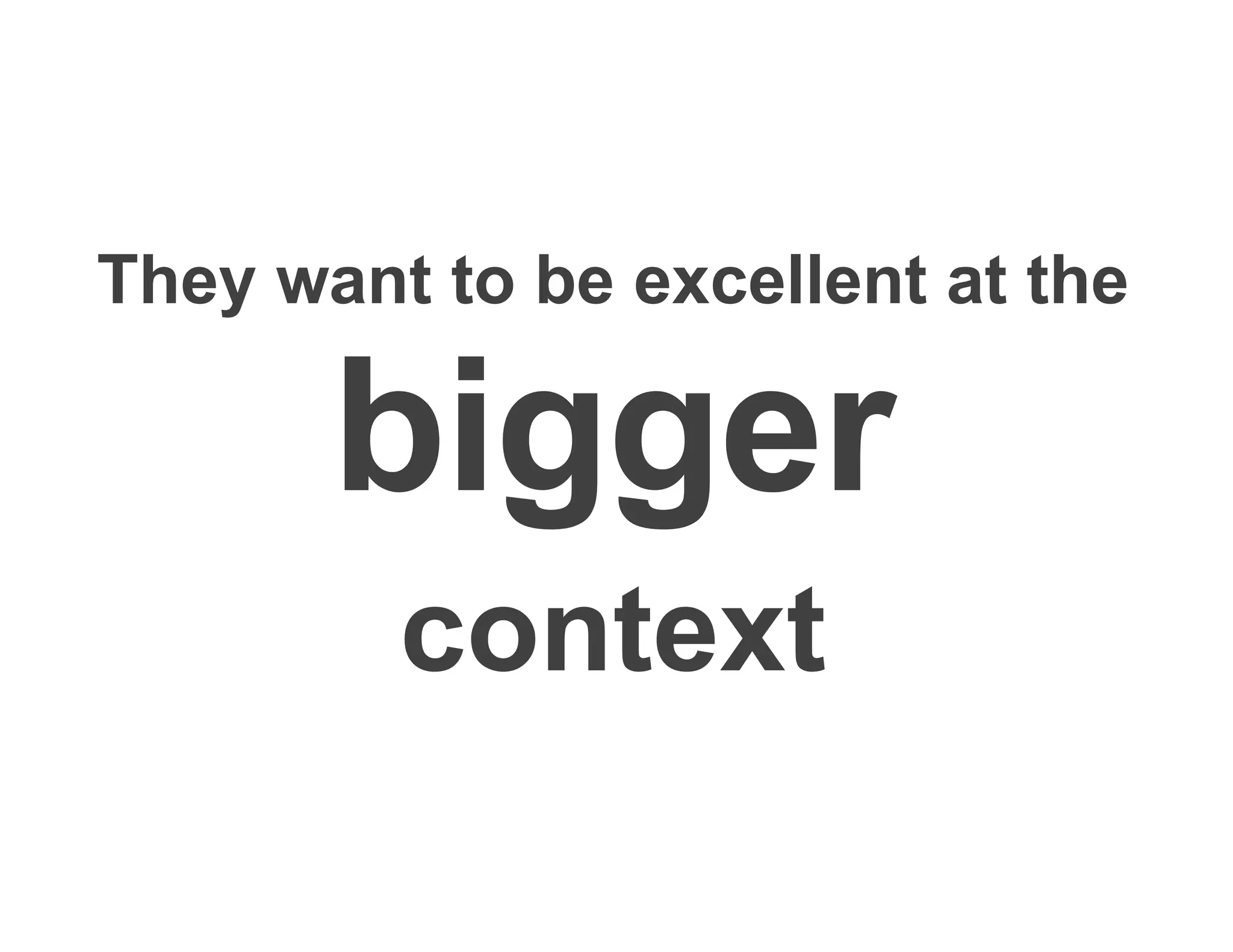 They want to be excellent at the
bigger
context
 