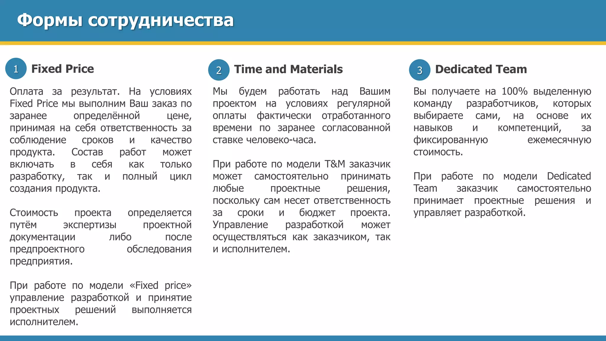 Формы сотрудничества
Fixed Price1
Оплата за результат. На условиях
Fixed Price мы выполним Ваш заказ по
заранее определённой цене,
принимая на себя ответственность за
соблюдение сроков и качество
продукта. Состав работ может
включать в себя как только
разработку, так и полный цикл
создания продукта.
Стоимость проекта определяется
путём экспертизы проектной
документации либо после
предпроектного обследования
предприятия.
При работе по модели «Fixed price»
управление разработкой и принятие
проектных решений выполняется
исполнителем.
Time and Materials2
Мы будем работать над Вашим
проектом на условиях регулярной
оплаты фактически отработанного
времени по заранее согласованной
ставке человеко-часа.
При работе по модели T&M заказчик
может самостоятельно принимать
любые проектные решения,
поскольку сам несет ответственность
за сроки и бюджет проекта.
Управление разработкой может
осуществляться как заказчиком, так
и исполнителем.
Dedicated Team3
Вы получаете на 100% выделенную
команду разработчиков, которых
выбираете сами, на основе их
навыков и компетенций, за
фиксированную ежемесячную
стоимость.
При работе по модели Dedicated
Team заказчик самостоятельно
принимает проектные решения и
управляет разработкой.
 