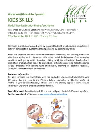Workshops@GreenSchool presents
KIDS SKILLS
Playful, Practical Solution-Finding for Children
Presented by Dr. Nicki Lorenzini (Ibu Nicki, Primary School counsellor)
Intended audience – the parents of Primary School aged children.
3rd of December 2015 | 11:00 | Warung 2nd floor
Kids Skills is a solution-focused, step-by-step method with which parents help children
actively participate in overcoming their problems by learning new skills.
Kids Skills approach can work well with: bad habits (nail biting, hair twisting, unwanted
sleeping or eating habits); fears and nightmares; unhelpful behaviours (not managing
emotions well, getting easily distracted, talking back); low self-esteem; hard-to-learn
skills (from multiplication tables to bike riding); difficulties accepting help; friendship
issues; problems with routine tasks (homework, morning or bedtime routines),
unhelpful competitiveness, and more!!
Presenter information:
Dr. Nicki Lorenzini is a psychologist who has worked in International Schools for over
20 years. Currently she is the Primary School counsellor at GS. Her preferred
methodology is solution focused, and Kids Skills is one of many approaches she favours
in her daily work with children and their families.
Cost of the event: Donation based. All proceeds will go to the Kul-Kul Connections fund.
Further questions? Write to us at workshops@greenschool.org
 