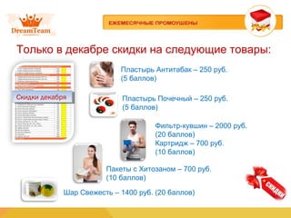 Только в декабре скидки на следующие товары:
Пластырь Антитабак – 250 руб.
(5 баллов)
Скидки декабряСкидки декабря
Фильтр-кувшин – 2000 руб.
(20 баллов)
Картридж – 700 руб.
(10 баллов)
Пакеты с Хитозаном – 700 руб.
(10 баллов)
Шар Свежесть – 1400 руб. (20 баллов)
Пластырь Почечный – 250 руб.
(5 баллов)
 