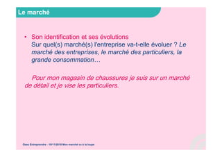 Le marché
• Son identification et ses évolutions
Sur quel(s) marché(s) l'entreprise va-t-elle évoluer ? Le
marché des entreprises, le marché des particuliers, la
grande consommation…
Pour mon magasin de chaussures je suis sur un marché
de détail et je vise les particuliers.
Osez Entreprendre - 19/11/2015 Mon marché vu à la loupe
 