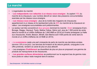 Le marché
• L’organisation du marché
• - Les indépendants non rattachés à un réseau sous enseigne : ils captent 15% du
marché de la chaussure. Leur nombre décroît en raison des pressions concurrentielles
exercées par les réseaux sous enseigne.
• - Les réseaux sous enseigne : plus de la moitié des magasins de chaussures
appartiennent à un réseau et ils représentent près de 40% du marché de la chaussure en
valeur. Les enseignes succursalistes sont prédominantes.
• Le secteur est très concentré et deux groupes dominent le marché : Eram (enseignes Eram,
Bocage, Staggy, Heyraud, Texto, Mellow Yellow, Gémo soit plus de 1 500 points de vente
dans le monde et un chiffre d'affaires de 1,645 Md€ en 2014) et Vivarte (enseignes La Halle
aux chaussures, André, Besson, Minelli, San Marina soit 4 500 points de vente dans le
monde et un chiffre d'affaires de 2,9 Md€ en 2014).
• - Le e-commerce capte une part croissante de parts de marché ces dernières années
(environ 10% à ce jour). Les services de livraison et de retours gratuits, conjugués à une
offre profonde, rendent ce canal de plus en plus attractif.
• - Les enseignes d'habillement se diversifient de plus en plus en proposant une gamme de
produits de maroquinerie et de chaussures.
• - Les grandes surfaces alimentaires se positionnent sur le segment bas de gamme mais
leurs poids en valeur reste marginal dans le secteur.
Osez Entreprendre - 19/11/2015 Mon marché vu à la loupe
 