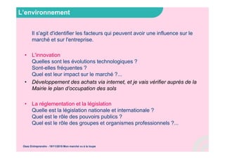 L’environnement
Il s'agit d'identifier les facteurs qui peuvent avoir une influence sur le
marché et sur l'entreprise.
• L'innovation
Quelles sont les évolutions technologiques ?
Sont-elles fréquentes ?
Quel est leur impact sur le marché ?...
• Développement des achats via internet, et je vais vérifier auprès de la
Mairie le plan d’occupation des sols
• La réglementation et la législation
Quelle est la législation nationale et internationale ?
Quel est le rôle des pouvoirs publics ?
Quel est le rôle des groupes et organismes professionnels ?...
Osez Entreprendre - 19/11/2015 Mon marché vu à la loupe
 