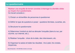 Le questionnaire
Réaliser une enquête de terrain consiste à interroger la clientèle ciblée
au moyen d'un questionnaire.
Ce travail consiste à :
1) Choisir un échantillon de personnes à questionner
2) Définir le type de questions à poser : questions fermées, ouvertes, etc.
3) Structurer le questionnaire
4) Déterminer l’endroit où doit se dérouler l’enquête (dans la rue, par
courrier, sur internet, etc.).
5) Réaliser l’enquête : choix de la date, des interviewers, etc.
6) Organiser la saisie et traiter les résultats : tris à plat, tris croisés,
moyennes.
Osez Entreprendre - 19/11/2015 Mon marché vu à la loupe
 