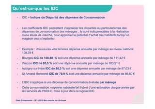 Qu`est-ce-que les IDC
- IDC = Indices de Disparité des dépenses de Consommation
- Les coefficients IDC permettent d’apprécier les disparités ou particularismes des
dépenses de consommation des ménages , ils sont indispensables à la réalisation
d’une étude de marché, pour apprécier le potentiel d’achat des habitants lorsqu’un
magasin veut s’implanter.
- Exemple : chaussures ville femmes dépense annuelle par ménage au niveau national
108,39 €
- Bourges IDC de 108,80 % soit une dépense annuelle par ménage de 111,42 €
- Vierzon IDC de 95,5 % soit une dépense annuelle par ménage de 103,51 €
- Aubigny sur Nère IDC de 80,3 % soit une dépense annuelle par ménage de 87,03 €
- St Amand Montrond IDC de 79,9 % soit une dépense annuelle par ménage de 86,60 €
- L’IDC s’applique à une dépense de consommation évaluée par ménage
- Cette consommation moyenne nationale fait l'objet d'une estimation chaque année par
les services de l'INSEE, mise à jour dans le logiciel IDC.
Osez Entreprendre - 19/11/2015 Mon marché vu à la loupe
 