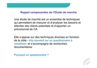 Rappel composantes de l’Etude de marché
Une étude de marché est un ensemble de techniques
qui permettent de mesurer et d’analyser les besoins et
attentes des clients potentiels et d’apporter un
prévisionnel de CA.
Elle s’appuie sur des techniques diverses en fonction
de la cible - très souvent sur un questionnaire à
constituer- et s’accompagne de recherches
documentaires
Pourquoi un questionnaire ?
 