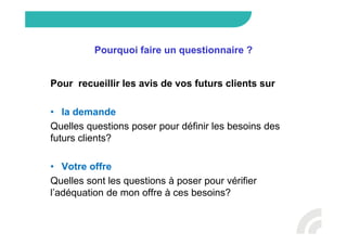 Pourquoi faire un questionnaire ?
Pour recueillir les avis de vos futurs clients sur
• la demande
Quelles questions poser pour définir les besoins des
futurs clients?
• Votre offre
Quelles sont les questions à poser pour vérifier
l’adéquation de mon offre à ces besoins?
 