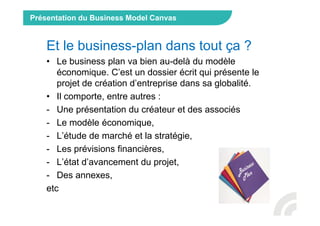 Présentation du Business Model Canvas
Et le business-plan dans tout ça ?
• Le business plan va bien au-delà du modèle
économique. C’est un dossier écrit qui présente le
projet de création d’entreprise dans sa globalité.
• Il comporte, entre autres :
- Une présentation du créateur et des associés
- Le modèle économique,
- L’étude de marché et la stratégie,
- Les prévisions financières,
- L’état d’avancement du projet,
- Des annexes,
etc
 