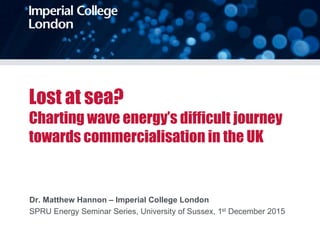 Lost at sea?
Charting wave energy’s difficult journey
towards commercialisation in the UK
Dr. Matthew Hannon – Imperial College London
SPRU Energy Seminar Series, University of Sussex, 1st December 2015
 