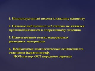 1. Индивидуальный подход к каждому пациенту1. Индивидуальный подход к каждому пациенту
2. Наличие амблиопии 1 и 2 степени не является2. Наличие амблиопии 1 и 2 степени не является
противопоказанием к оперативному лечениюпротивопоказанием к оперативному лечению
3. Использование только одноразовых3. Использование только одноразовых
расходных материаловрасходных материалов
4. Необходимая диагностическая оснащенность4. Необходимая диагностическая оснащенность
отделения (кератопограф,отделения (кератопограф,
ИОЛ-мастер, ОСТ переднего отрезка)ИОЛ-мастер, ОСТ переднего отрезка)
 
