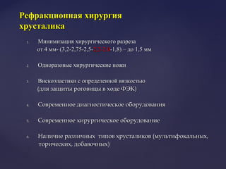 1.1. Минимизация хирургического разрезаМинимизация хирургического разреза
от 4 мм- (3,2-2,75-2,5-от 4 мм- (3,2-2,75-2,5-2,2-2.02,2-2.0-1,8) – до 1,5 мм-1,8) – до 1,5 мм
2.2. Одноразовые хирургические ножиОдноразовые хирургические ножи
3.3. Вискоэластики с определенной вязкостьюВискоэластики с определенной вязкостью
(для защиты роговицы в ходе ФЭК)(для защиты роговицы в ходе ФЭК)
4.4. Современное диагностическое оборудованияСовременное диагностическое оборудования
5.5. Современное хирургическое оборудованиеСовременное хирургическое оборудование
6.6. Наличие различных типов хрусталиков (мультифокальных,Наличие различных типов хрусталиков (мультифокальных,
торических, добавочных)торических, добавочных)
Рефракционная хирургияРефракционная хирургия
хрусталикахрусталика
 
