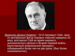 Франклин Делано Рузвельт - 32-й президент США, одна
из центральных фигур мировых событий середины XX
века, возглавлял США во время мирового
экономического кризиса и Второй мировой войны.
Единственный американский президент,
избиравшийся более чем на два срока. (Был болен
полиомиелитом).
 
