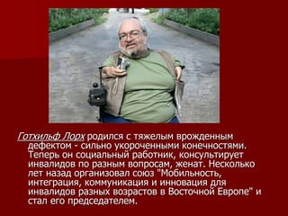 Готхильф Лорх родился с тяжелым врожденным
дефектом - сильно укороченными конечностями.
Теперь он социальный работник, консультирует
инвалидов по разным вопросам, женат. Несколько
лет назад организовал союз "Мобильность,
интеграция, коммуникация и инновация для
инвалидов разных возрастов в Восточной Европе" и
стал его председателем.
 