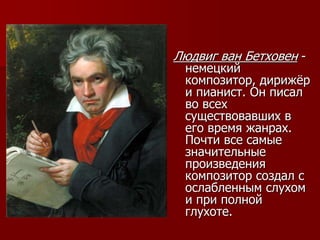 Людвиг ван Бетховен -
немецкий
композитор, дирижёр
и пианист. Он писал
во всех
существовавших в
его время жанрах.
Почти все самые
значительные
произведения
композитор создал с
ослабленным слухом
и при полной
глухоте.
 