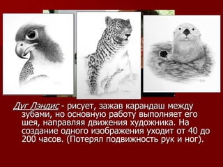 Дуг Лэндис - рисует, зажав карандаш между
зубами, но основную работу выполняет его
шея, направляя движения художника. На
создание одного изображения уходит от 40 до
200 часов. (Потерял подвижность рук и ног).
 