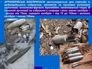 • АРТИЛЕРІЙСЬКІ БОЄПРИПАСИ застосовуються для стрільби із
артилерійського озброєння, мінометів та пускових установок
(осколкові, осколково-фугасні, бронебійні, запалювальні тощо). В
наземній артилерії на озброєнні є снаряди і міни: малих калібрів −
менше ніж 70мм, середніх калібрів − від 70 до 155мм і великих
калібрів − понад 155мм.
 