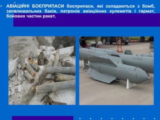 • АВІАЦІЙНІ БОЄПРИПАСИ боєприпаси, які складаються з бомб,
запалювальних баків, патронів авіаційних кулеметів і гармат,
бойових частин ракет.
 