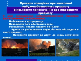 У разі знаходження вибухонебезпечного пристрою
КАТЕГОРИЧНО ЗАБОРОНЕНО:
Наближатися до предмету;
Пересувати його або брати в руки;
Розряджати, кидати, ударяти по ньому;
Курити та розпалювати поряд багаття або кидати в
нього предмет;
Приносити предмет до дому, до місць скупчення
людей .
Правила поведінки при виявленні
вибухонебезпечного предмету
військового призначення або підозрілого
предмету
 