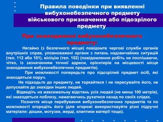 При знаходженні вибухонебезпечного
предмету:
Негайно (з безпечного місця) повідомте чергові служби органів
внутрішніх справ, уповноважені органи з питань надзвичайних ситуацій
(тел. 112 або 101), міліцію (тел. 102) (повідомлення робіть не поспішаючи,
чітко, із зазначенням точної адреси, орієнтирів на місцевості місця
знаходження вибухонебезпечних предметів).
При можливості попередьте про підозрілий предмет осіб, які
знаходяться поруч.
Не підходьте до предмету, не торкайтеся і не пересувайте його, не
допускайте до знахідки інших людей.
Відведіть на максимальну відстань усіх людей (не менш 100 метрів),
які знаходяться поблизу, намагаючись рухатися назад по своїх слідах.
Позначте місце перебування вибухонебезпечних предметів та по
можливості огородіть його (для огорожі використовуйте різні підручні
матеріали: дошки, мотузки, жерді, клаптики матерії тощо).
Правила поведінки при виявленні
вибухонебезпечного предмету
військового призначення або підозрілого
предмету
 