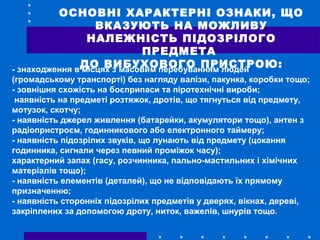 ОСНОВНІ ХАРАКТЕРНІ ОЗНАКИ, ЩО
ВКАЗУЮТЬ НА МОЖЛИВУ
НАЛЕЖНІСТЬ ПІДОЗРІЛОГО
ПРЕДМЕТА
ДО ВИБУХОВОГО ПРИСТРОЮ:- знаходження в місцях з масовим перебуванням людей
(громадському транспорті) без нагляду валізи, пакунка, коробки тощо;
- зовнішня схожість на боєприпаси та піротехнічні вироби;
наявність на предметі розтяжок, дротів, що тягнуться від предмету,
мотузок, скотчу;
- наявність джерел живлення (батарейки, акумулятори тощо), антен з
радіопристроєм, годинникового або електронного таймеру;
- наявність підозрілих звуків, що лунають від предмету (цокання
годинника, сигнали через певний проміжок часу);
характерний запах (гасу, розчинника, пально-мастильних і хімічних
матеріалів тощо);
- наявність елементів (деталей), що не відповідають їх прямому
призначенню;
- наявність сторонніх підозрілих предметів у дверях, вікнах, дереві,
закріплених за допомогою дроту, ниток, важелів, шнурів тощо.
 